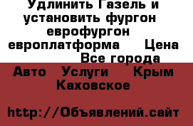 Удлинить Газель и установить фургон, еврофургон ( европлатформа ) › Цена ­ 30 000 - Все города Авто » Услуги   . Крым,Каховское